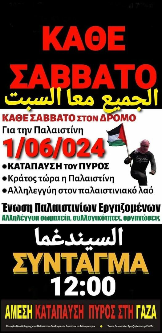 Μπορεί να είναι εικόνα ‎1 άτομο και ‎κείμενο που λέει "‎ΚΑΘΕ ΣΑΒΒΑΤΟ السبت معا الجميع ΕΣΑΒΒΑΤΟ ΣΤΟΝ ΔΡΟΜΟ Για την Παλαιστίνη 1/06/024 ΚΑΤΑΠΑΥΣΗ ΤΟΥ ΠΥΡΟΣ Κράτος τώρα η Παλαιστίνη Αλληλεγγύη στον παλαιστινιακό λαό Ενωση Παλαιστινίων Εργαζομένων Αλληλέγγυα σωματεία, συλλογικότητες, οργανώσεις غما السيندغما ΣΥΝΤΑΓΜΑ 12:00 ΑΜΕΣΗ ΚΑΤΑΠΑΥΣΗ ΠΥΡΟΣ ΣΤΗ ΠΥΡΟΣΣΤΗΓΑΖΑ ΓΑΖΑ batpua/a/amm/maha TnenhlaomierEopsibowrmyEA‎"‎‎