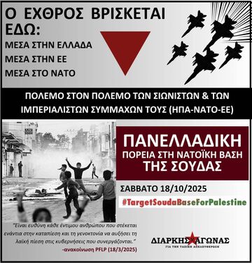 ΜΕΣΑ ΣΤΗΝ ΕΛΛΑΔΑ ΜΕΣΑ ΣΤΗΝ EE ΜΕΣΑ ΣΤΟ NATO ΠΟΛΕΜΟ ΣΤΟΝ ΠΟΛΕΜΟ ΤΩΝ ΣΙΩΝΙΣΤΩΝ & ΤΩΝ ΙΜΠΕΡΙΑΛΙΣΤΩΝ ΣΥΜΜΑΧΩΝ ΤΟΥΣ (ΗΠΑ-ΝΑΤΟ-EE) ΠΑΝΕΛΛΑΔΙΚΗ ΠΟΡΕΙΑ ΣΤΗ NATOİKH ΒΑΣΗ ΤΗΣ ΣΟΥΔΑΣ ΣΑΒΒΑΤΟ 18/10/2025 18/10/ #TargetSoudaBaseForPalestine "Είναι ευθύνη κάθε έντιμου ανθρώπου ποι στέκεται ενάντια στην καταπίεση και γενοκτονία αυξήσει τη λαϊκη πίεση στις κυβερνήσεις που συνεργάζονται.' -ανακοίνωση PFLP (18/3/2025) ΔΙΑΡΚΗΣ ΑΓΩΝΑΣ ΓΙΑ ΠΙΑΤΉΣΤΑΙΚΑΝAΟΤEΛΕΥPΣΗ THR TA3Kи ΑΠΕΛΕΥΘΕΡΟΣΗ"